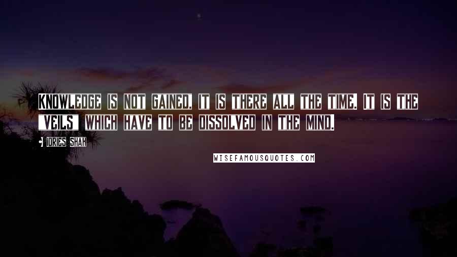 Idries Shah Quotes: Knowledge is not gained, it is there all the time. It is the "veils" which have to be dissolved in the mind.