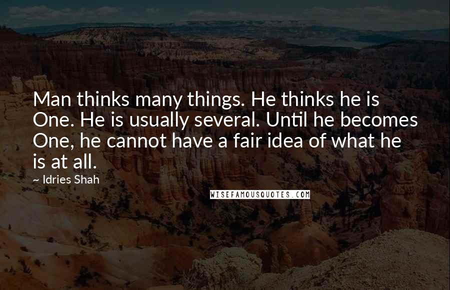 Idries Shah Quotes: Man thinks many things. He thinks he is One. He is usually several. Until he becomes One, he cannot have a fair idea of what he is at all.