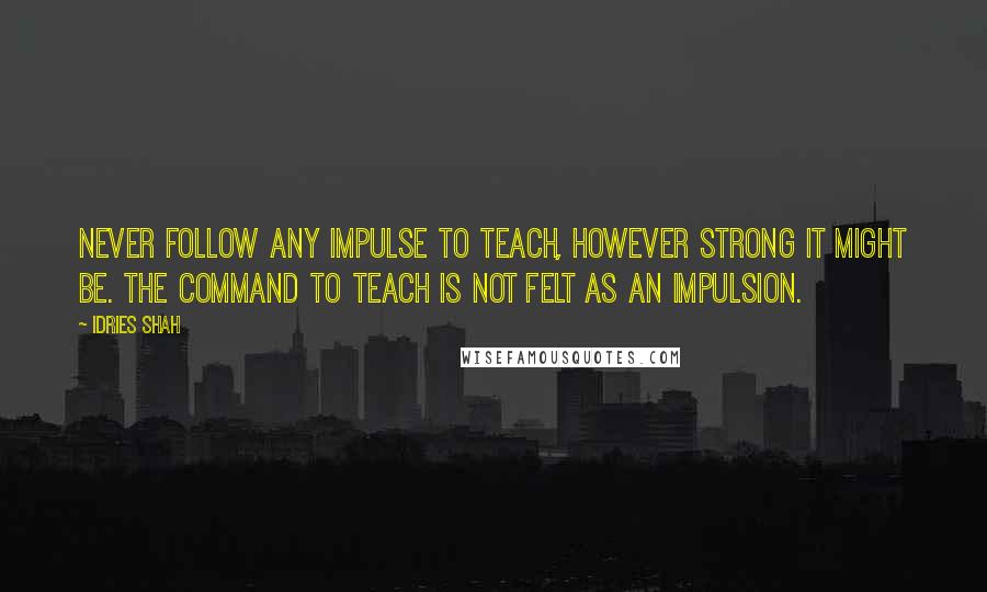 Idries Shah Quotes: Never follow any impulse to teach, however strong it might be. The command to teach is not felt as an impulsion.