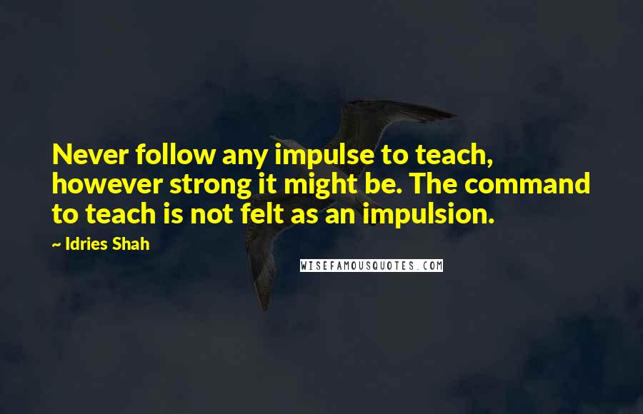 Idries Shah Quotes: Never follow any impulse to teach, however strong it might be. The command to teach is not felt as an impulsion.