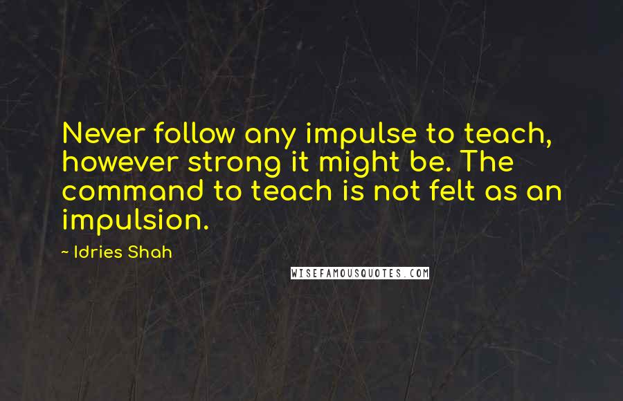 Idries Shah Quotes: Never follow any impulse to teach, however strong it might be. The command to teach is not felt as an impulsion.