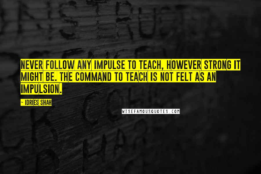 Idries Shah Quotes: Never follow any impulse to teach, however strong it might be. The command to teach is not felt as an impulsion.