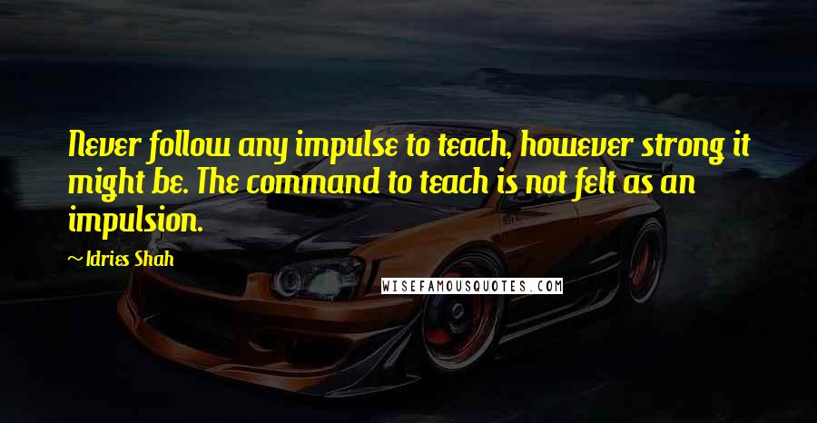 Idries Shah Quotes: Never follow any impulse to teach, however strong it might be. The command to teach is not felt as an impulsion.