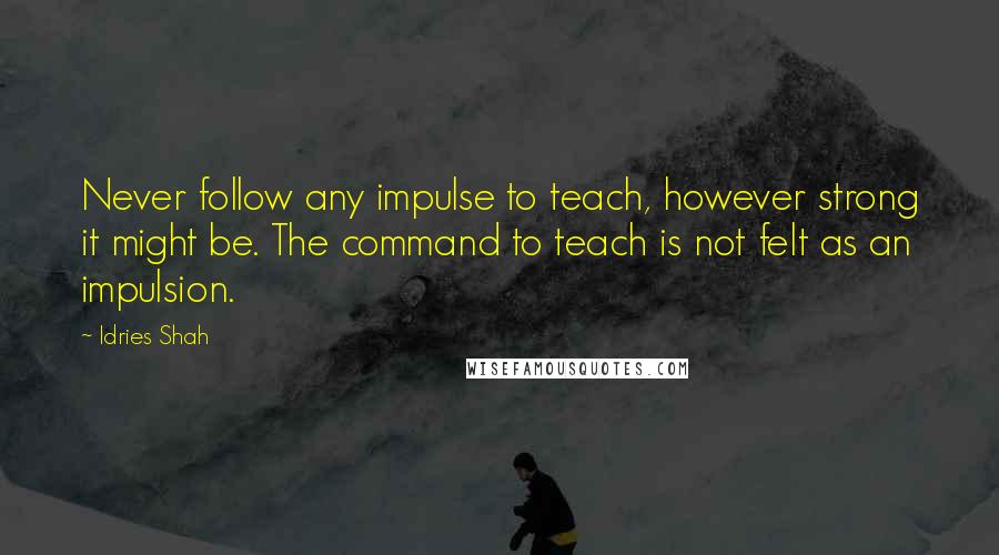 Idries Shah Quotes: Never follow any impulse to teach, however strong it might be. The command to teach is not felt as an impulsion.