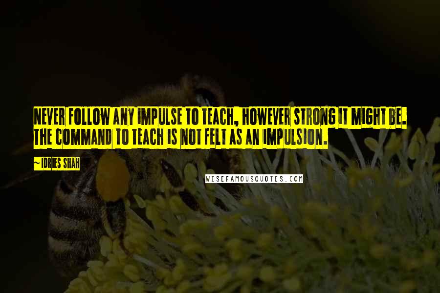 Idries Shah Quotes: Never follow any impulse to teach, however strong it might be. The command to teach is not felt as an impulsion.