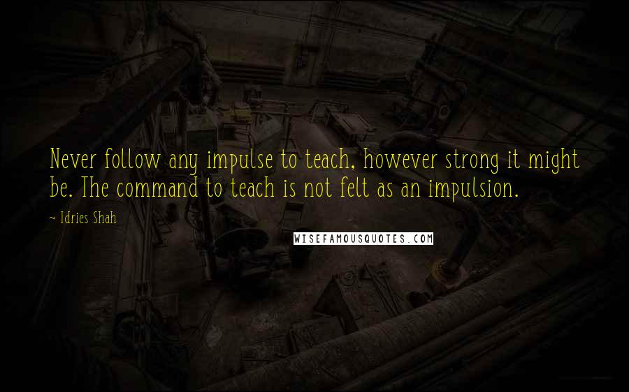 Idries Shah Quotes: Never follow any impulse to teach, however strong it might be. The command to teach is not felt as an impulsion.