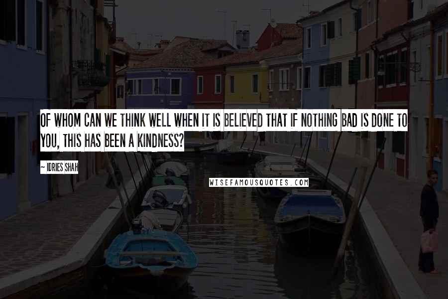 Idries Shah Quotes: Of whom can we think well when it is believed that if nothing bad is done to you, this has been a kindness?