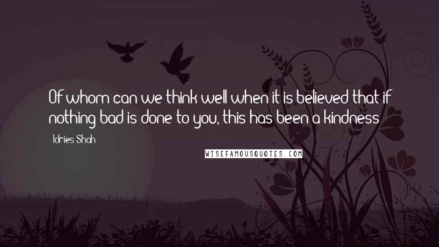 Idries Shah Quotes: Of whom can we think well when it is believed that if nothing bad is done to you, this has been a kindness?