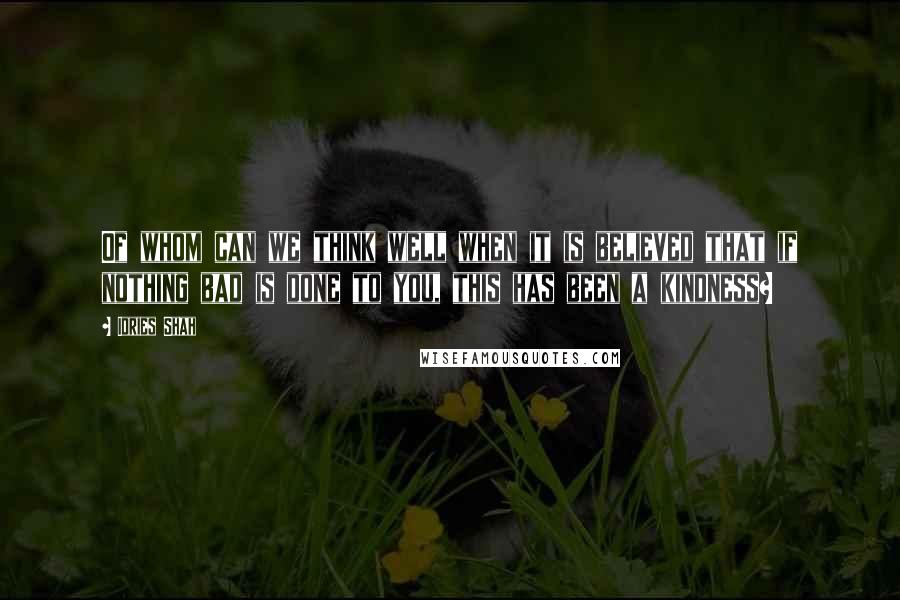 Idries Shah Quotes: Of whom can we think well when it is believed that if nothing bad is done to you, this has been a kindness?
