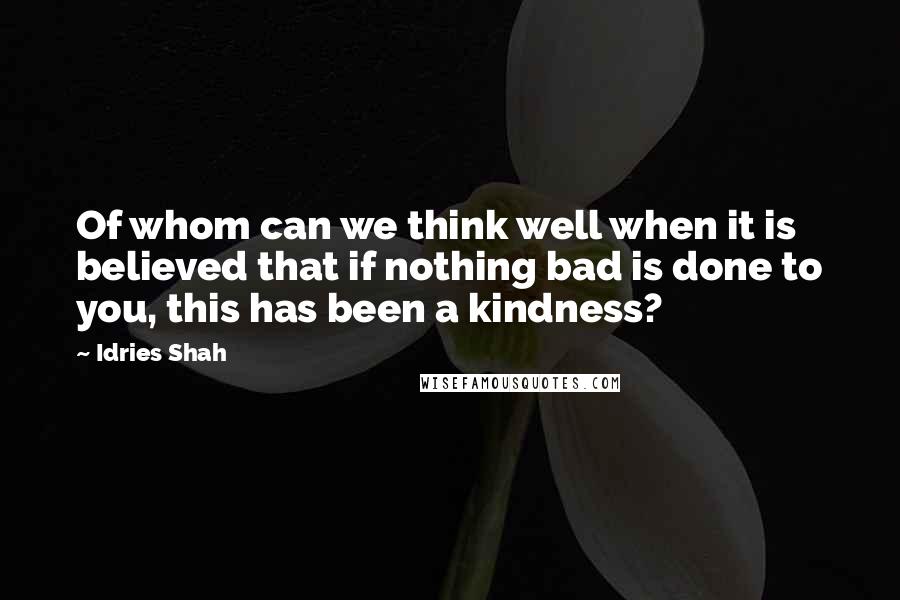 Idries Shah Quotes: Of whom can we think well when it is believed that if nothing bad is done to you, this has been a kindness?