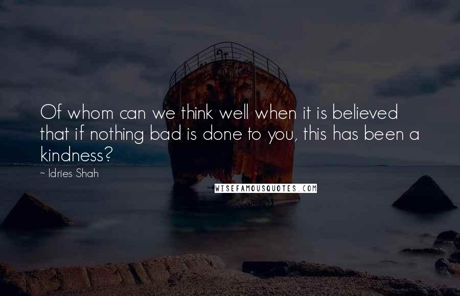 Idries Shah Quotes: Of whom can we think well when it is believed that if nothing bad is done to you, this has been a kindness?