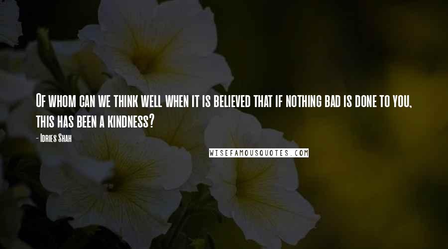 Idries Shah Quotes: Of whom can we think well when it is believed that if nothing bad is done to you, this has been a kindness?