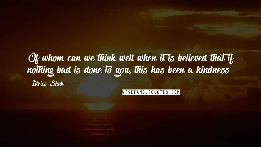 Idries Shah Quotes: Of whom can we think well when it is believed that if nothing bad is done to you, this has been a kindness?