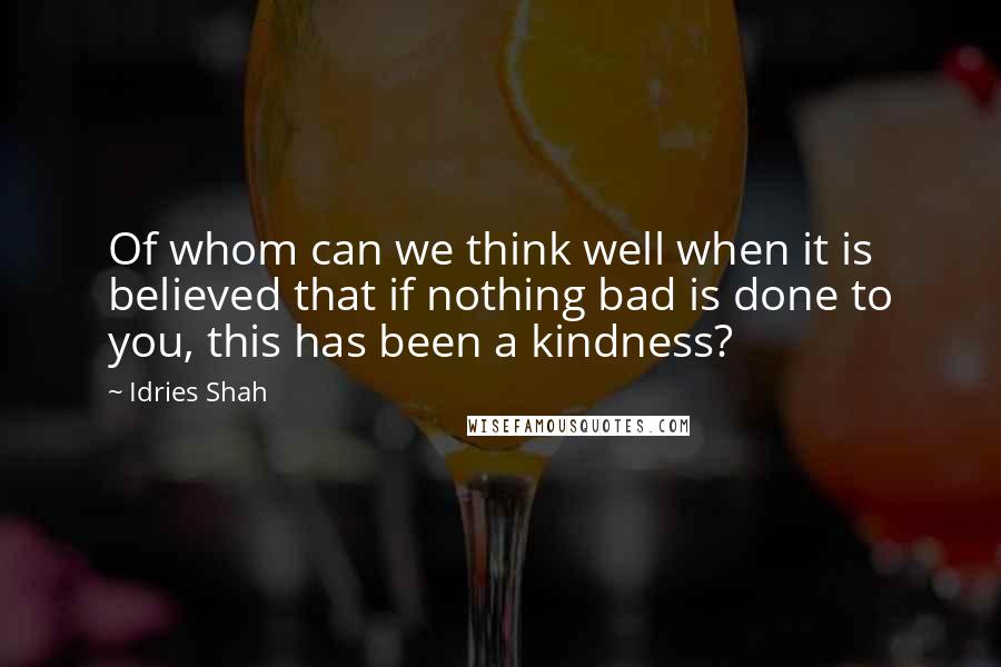 Idries Shah Quotes: Of whom can we think well when it is believed that if nothing bad is done to you, this has been a kindness?