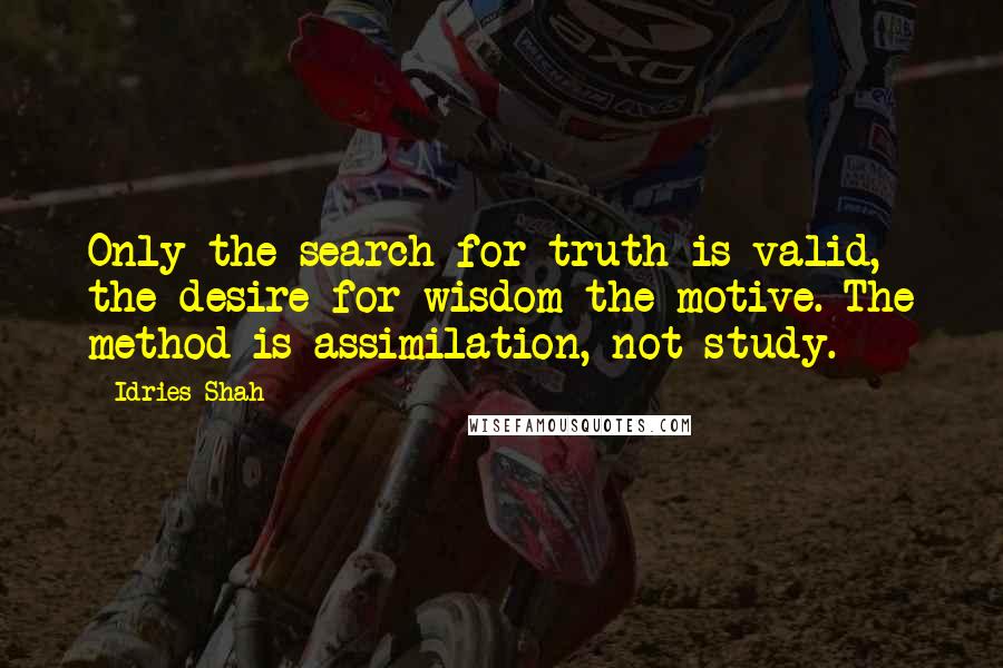 Idries Shah Quotes: Only the search for truth is valid, the desire for wisdom the motive. The method is assimilation, not study.