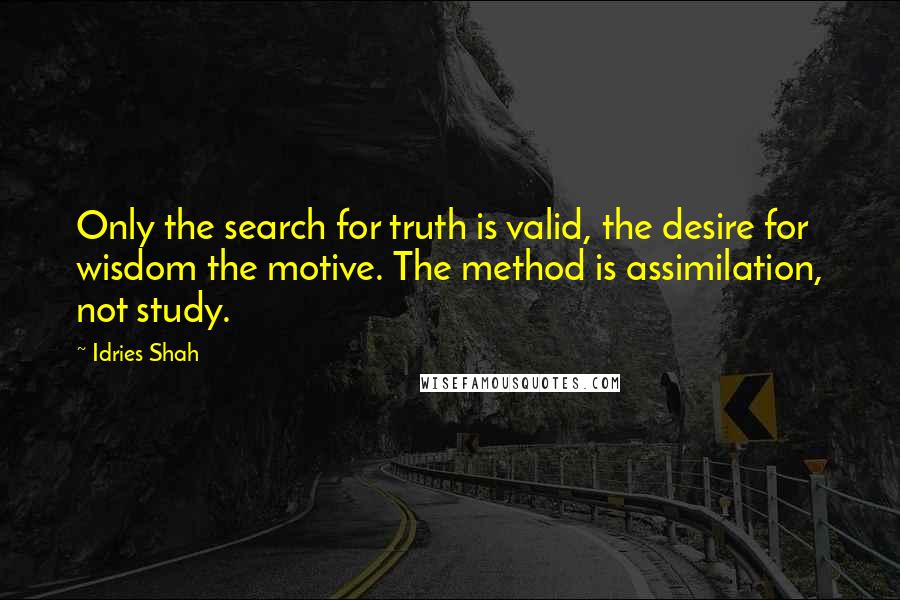 Idries Shah Quotes: Only the search for truth is valid, the desire for wisdom the motive. The method is assimilation, not study.