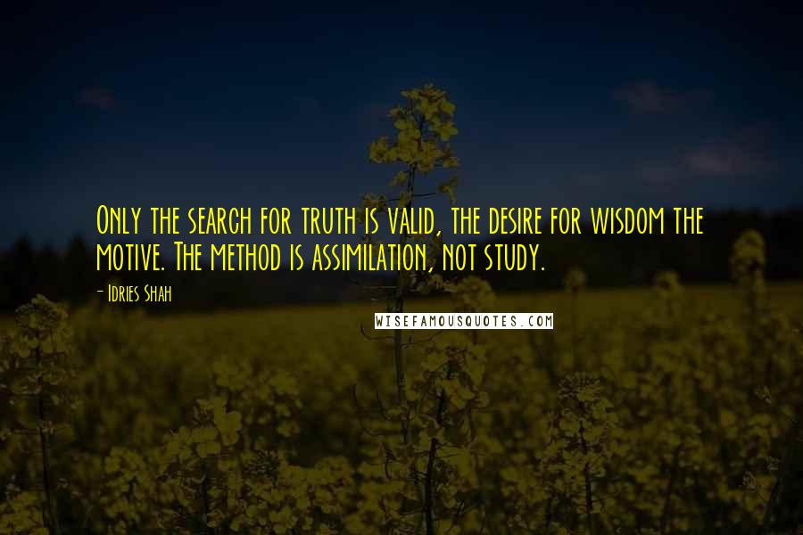 Idries Shah Quotes: Only the search for truth is valid, the desire for wisdom the motive. The method is assimilation, not study.