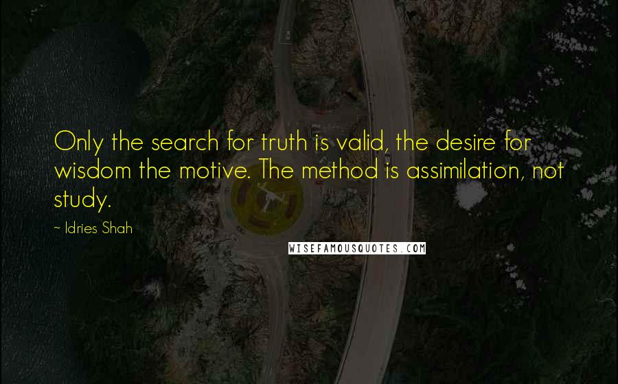 Idries Shah Quotes: Only the search for truth is valid, the desire for wisdom the motive. The method is assimilation, not study.