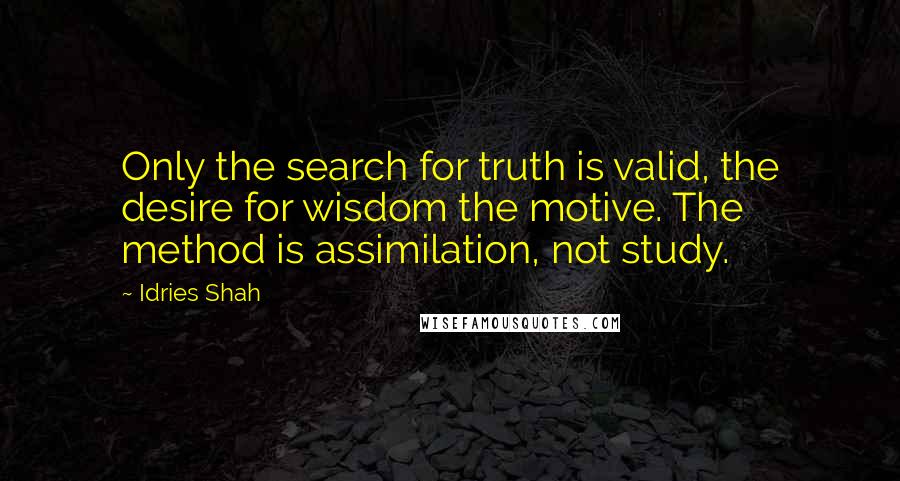 Idries Shah Quotes: Only the search for truth is valid, the desire for wisdom the motive. The method is assimilation, not study.