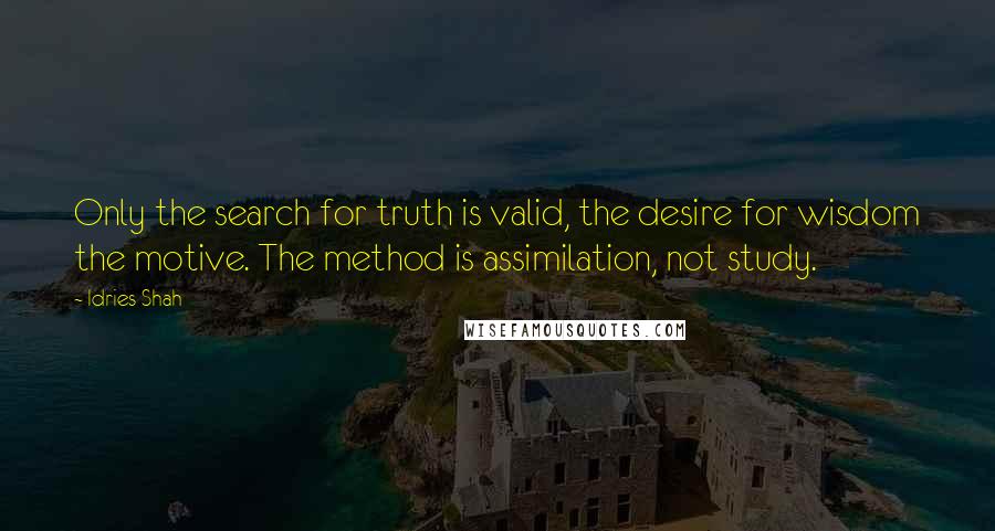 Idries Shah Quotes: Only the search for truth is valid, the desire for wisdom the motive. The method is assimilation, not study.