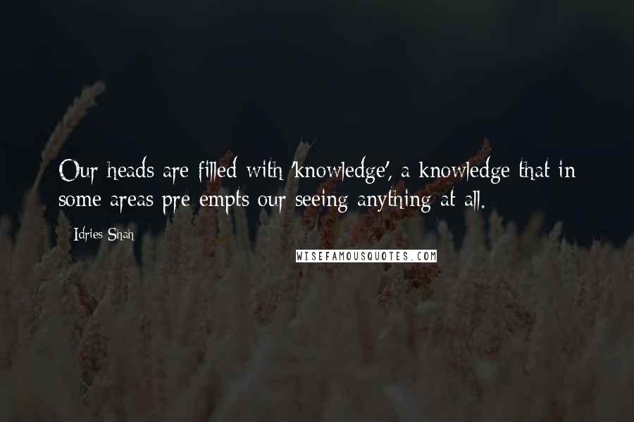 Idries Shah Quotes: Our heads are filled with 'knowledge', a knowledge that in some areas pre-empts our seeing anything at all.
