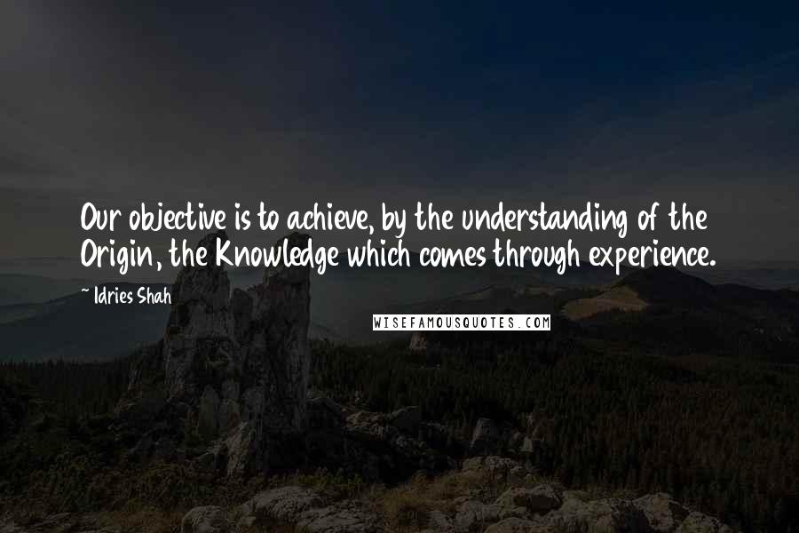 Idries Shah Quotes: Our objective is to achieve, by the understanding of the Origin, the Knowledge which comes through experience.