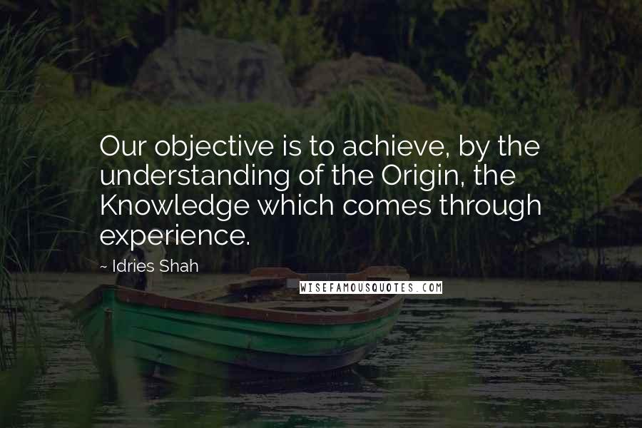 Idries Shah Quotes: Our objective is to achieve, by the understanding of the Origin, the Knowledge which comes through experience.