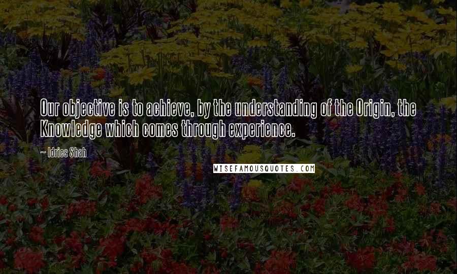 Idries Shah Quotes: Our objective is to achieve, by the understanding of the Origin, the Knowledge which comes through experience.