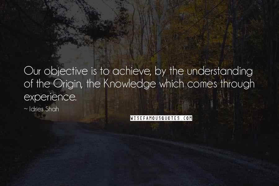 Idries Shah Quotes: Our objective is to achieve, by the understanding of the Origin, the Knowledge which comes through experience.