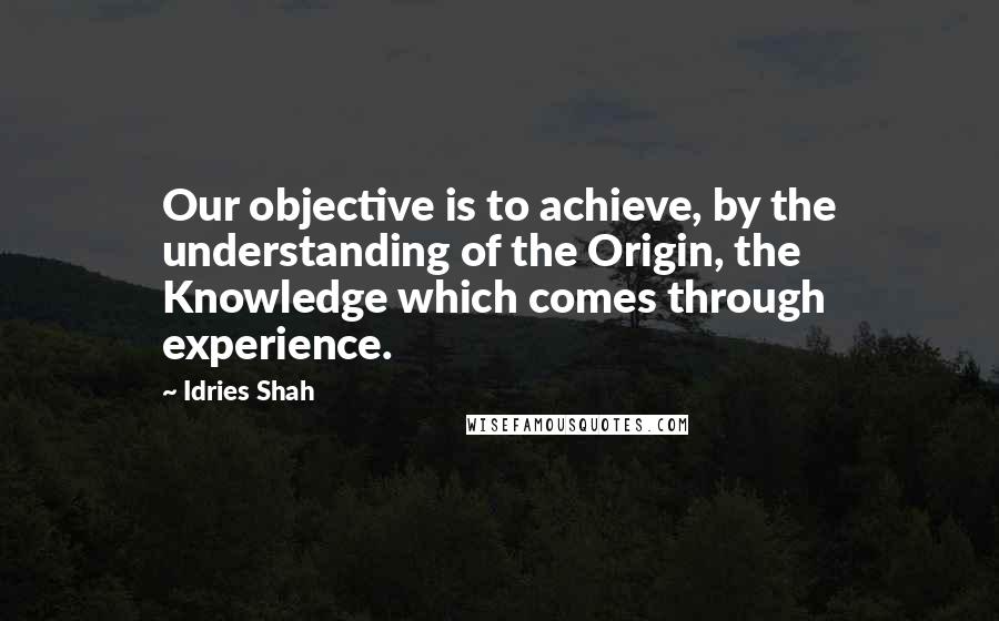 Idries Shah Quotes: Our objective is to achieve, by the understanding of the Origin, the Knowledge which comes through experience.