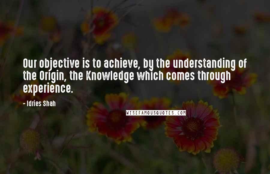 Idries Shah Quotes: Our objective is to achieve, by the understanding of the Origin, the Knowledge which comes through experience.