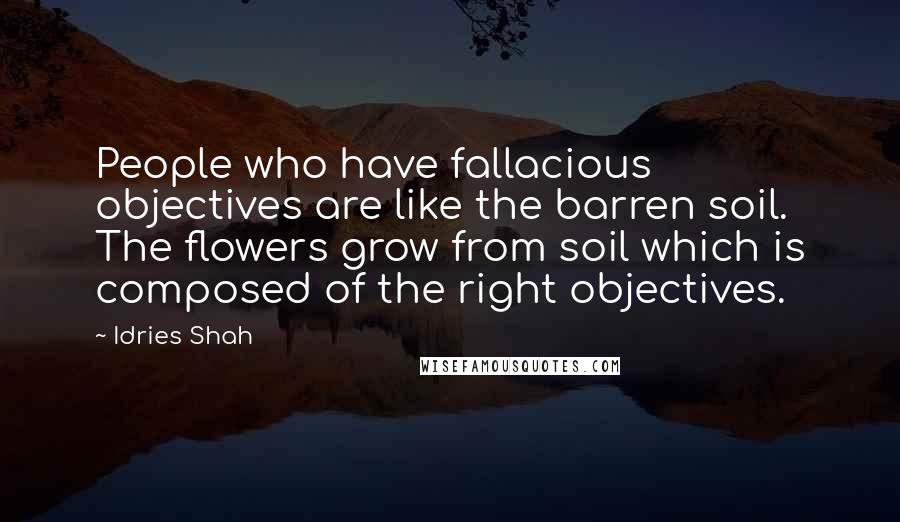 Idries Shah Quotes: People who have fallacious objectives are like the barren soil. The flowers grow from soil which is composed of the right objectives.