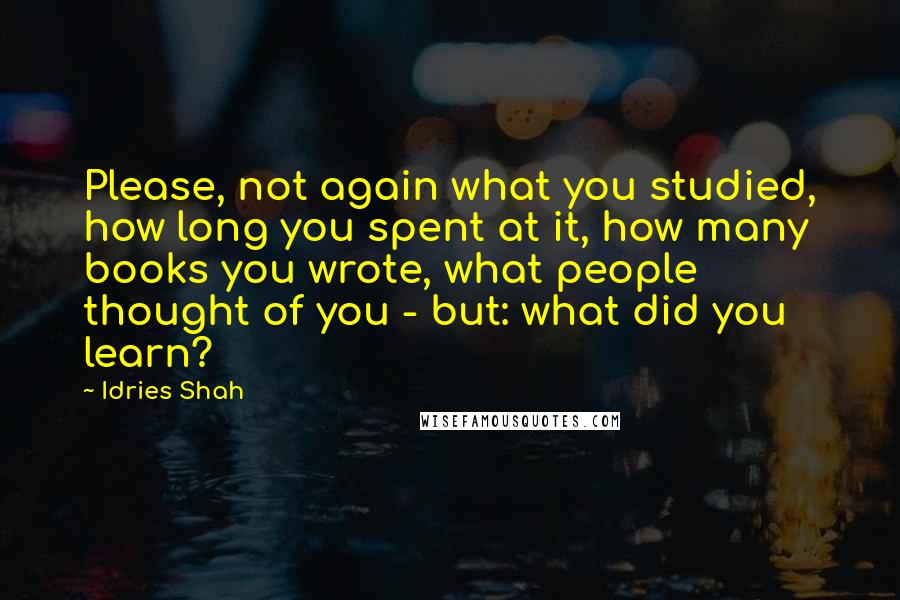 Idries Shah Quotes: Please, not again what you studied, how long you spent at it, how many books you wrote, what people thought of you - but: what did you learn?