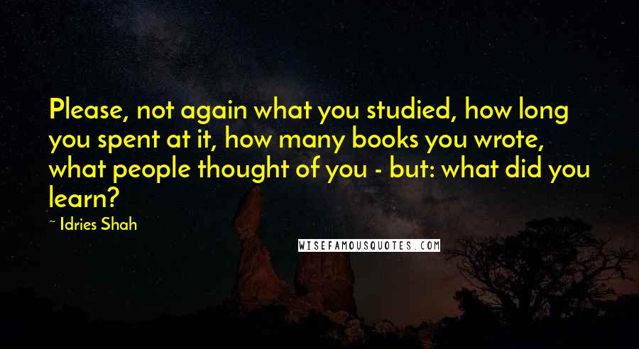 Idries Shah Quotes: Please, not again what you studied, how long you spent at it, how many books you wrote, what people thought of you - but: what did you learn?