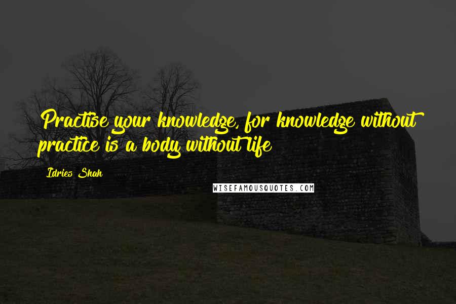 Idries Shah Quotes: Practise your knowledge, for knowledge without practice is a body without life