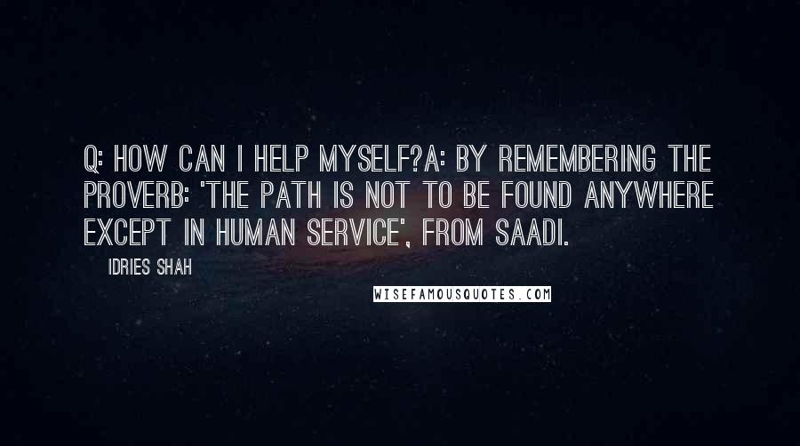 Idries Shah Quotes: Q: How can I help myself?A: By remembering the proverb: 'The Path is not to be found anywhere except in human service', from Saadi.