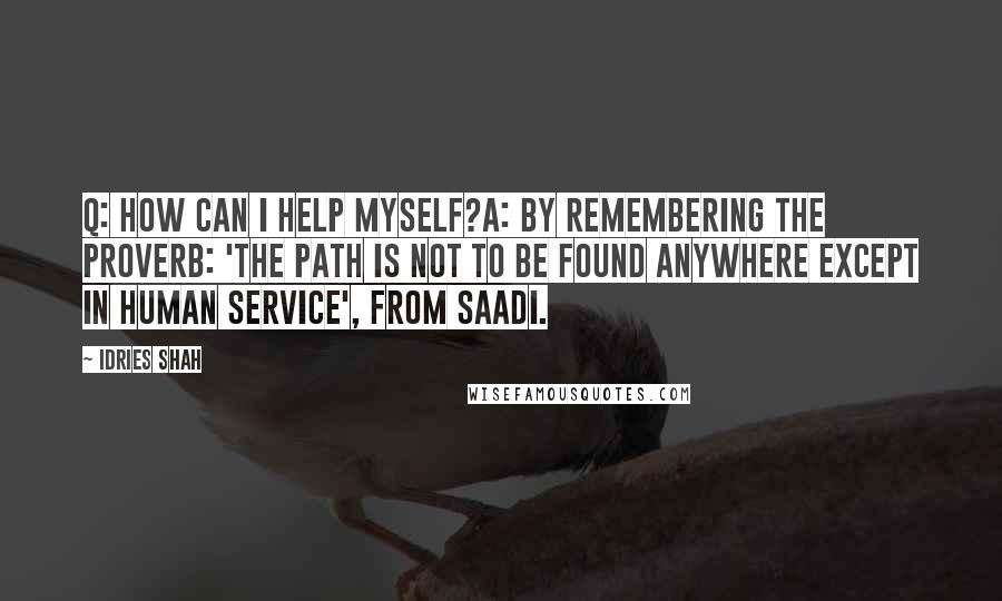 Idries Shah Quotes: Q: How can I help myself?A: By remembering the proverb: 'The Path is not to be found anywhere except in human service', from Saadi.