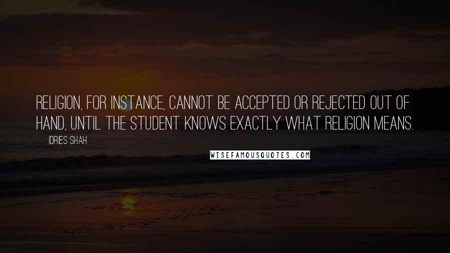 Idries Shah Quotes: Religion, for instance, cannot be accepted or rejected out of hand, until the student knows exactly what religion means.