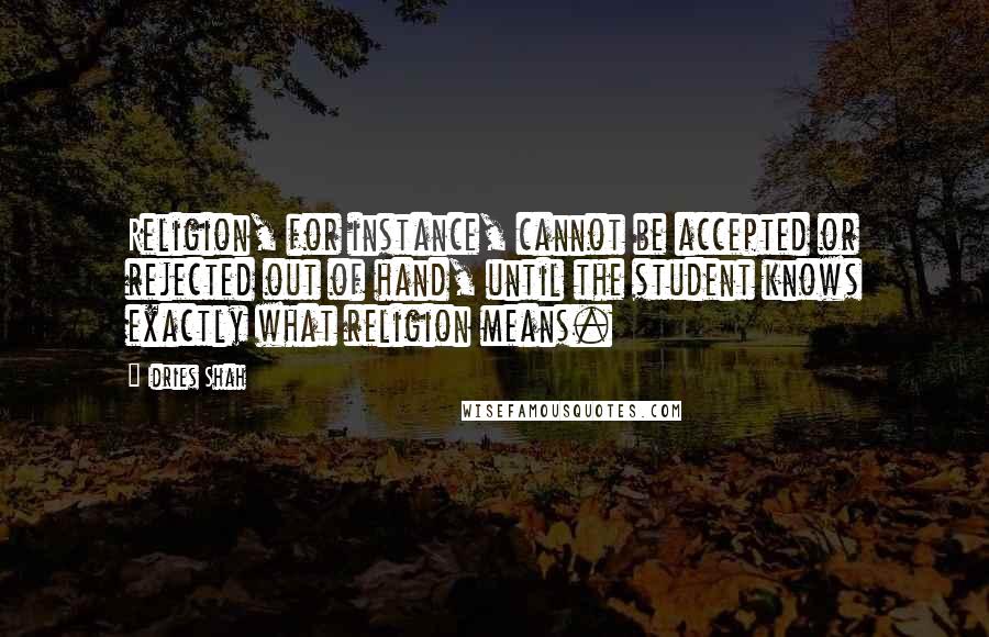 Idries Shah Quotes: Religion, for instance, cannot be accepted or rejected out of hand, until the student knows exactly what religion means.