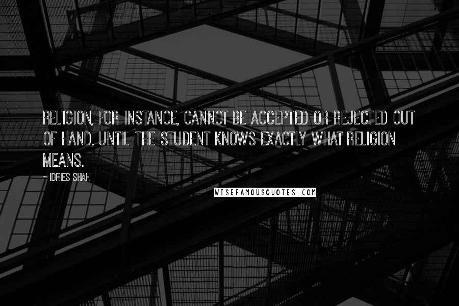 Idries Shah Quotes: Religion, for instance, cannot be accepted or rejected out of hand, until the student knows exactly what religion means.