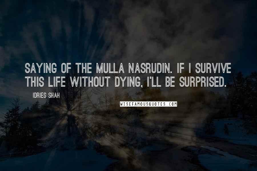 Idries Shah Quotes: Saying of the Mulla Nasrudin. If I survive this life without dying, I'll be surprised.