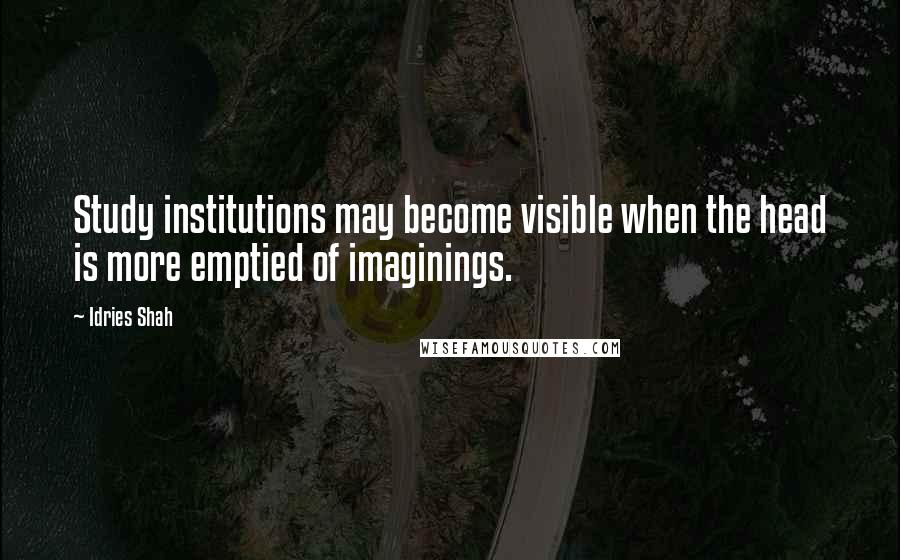 Idries Shah Quotes: Study institutions may become visible when the head is more emptied of imaginings.