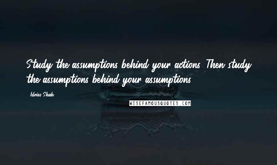 Idries Shah Quotes: Study the assumptions behind your actions. Then study the assumptions behind your assumptions.