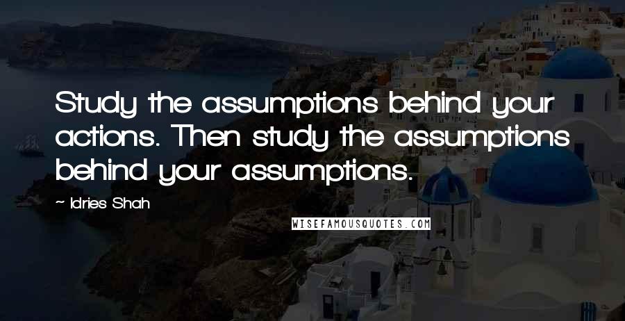 Idries Shah Quotes: Study the assumptions behind your actions. Then study the assumptions behind your assumptions.