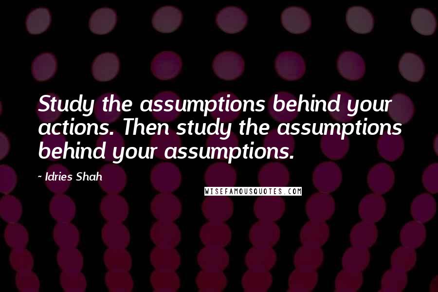 Idries Shah Quotes: Study the assumptions behind your actions. Then study the assumptions behind your assumptions.