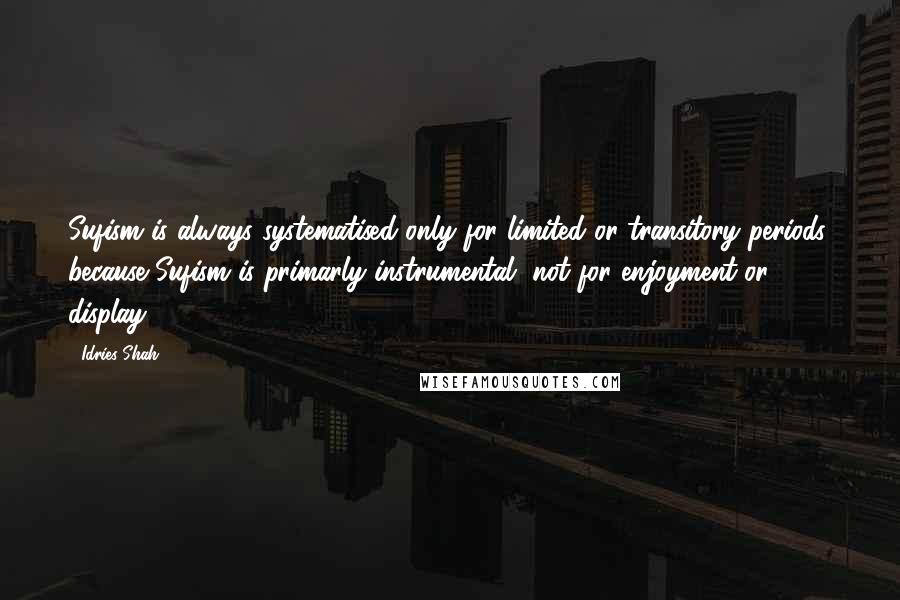 Idries Shah Quotes: Sufism is always systematised only for limited or transitory periods: because Sufism is primarly instrumental, not for enjoyment or display.