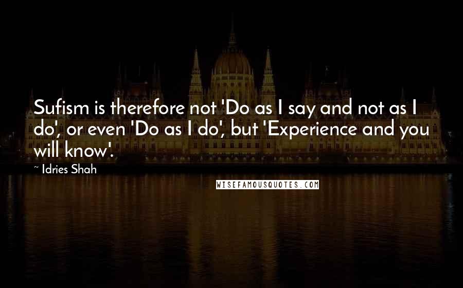 Idries Shah Quotes: Sufism is therefore not 'Do as I say and not as I do', or even 'Do as I do', but 'Experience and you will know'.