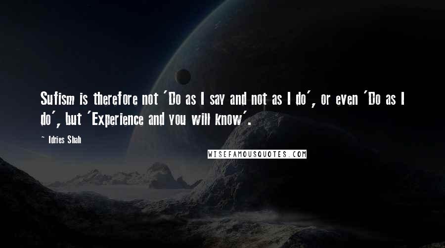 Idries Shah Quotes: Sufism is therefore not 'Do as I say and not as I do', or even 'Do as I do', but 'Experience and you will know'.