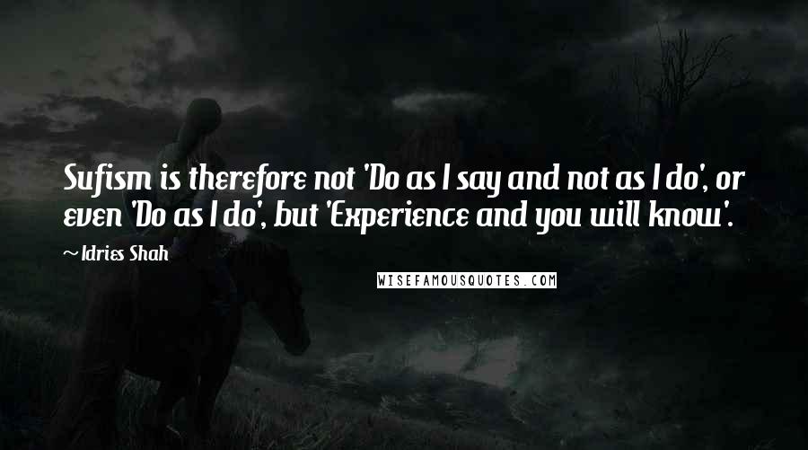 Idries Shah Quotes: Sufism is therefore not 'Do as I say and not as I do', or even 'Do as I do', but 'Experience and you will know'.