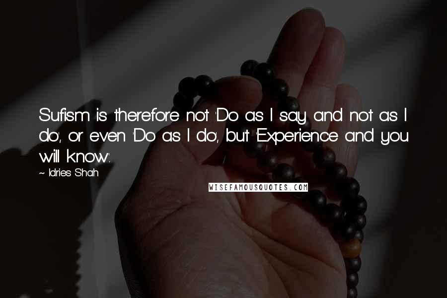 Idries Shah Quotes: Sufism is therefore not 'Do as I say and not as I do', or even 'Do as I do', but 'Experience and you will know'.